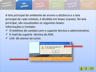 A tela principal do ambiente de ensino a distância e a tela
principal de cada módulo, é dividida em boxes (caixas). Na tela
principal, são visualizados os seguintes boxes:
Informações e Contato:
 O telefone de contato com o suporte técnico e administrativo.
 E-mail do suporte técnico do AVA.
 Link de acesso ao curso.
 
