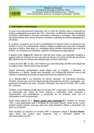 10
Ministério da Educação
Secretaria de Educação a Distância - SEED
Universidade Federal do Rio Grande do Sul – UFRGS
Centro Interdisciplinar de Novas Tecnologias na Educação - CINTED
5. CONTEÚDO E NAVEGAÇÃO
O curso Linux educacional foi elaborado com o intuito de contribuir para a construção de
práticas pedagógicas com apoio das TICs. Para tanto, os diferentes módulos apresentam
conteúdos relacionados a recursos informáticos aplicados à educação. Tais conteúdos
são apresentados sob a forma de textos, exemplos, sugestões de práticas pedagógicas e
atividades.
É, portanto, navegando que se tem a possibilidade de explorar todos os elementos que
formam o curso Linux Educacional. Ícones e imagens auxiliam para que essa navegação
seja fácil e intuitiva. Além disso, as indicações abaixo também contribuirão para que você
explore os conteúdos com facilidade, seguindo tranquilamente pelas páginas.
A página inicial (Figura 01) refere-se à tela de boas vindas, que possibilita visualizar e
acessar todos os módulos do curso por meio de cliques nos ícones em formato de esferas
(A). Observe que os módulos são indicados pelo número e pelo título.
O Guia do Aluno (B), ou seja, este material que você está lendo, também está disponível
na página inicial. Acesse sempre que precisar!
Outros elementos apresentados nessa página são os Créditos, o Glossário, as
Referências e o Baixar Versão para Impressão. Os Créditos (C) informam acerca das
equipes e instituições envolvidas no desenvolvimento do material do curso.
Já o Glossário (D) é um dicionário de termos utilizados na informática educativa.
Portanto, sempre que você tiver alguma dúvida sobre palavras, termos e expressões que
aparecem nas páginas do curso, consulte o Glossário, que está em formato .PDF e pode
ser impresso.
Também o item Referências (E) está em formato PDF e traz todos os autores utilizados
na elaboração dos textos do curso. Autores e instituições, aliás, nacionais e
internacionais, que possibilitaram a construção de um conteúdo atual, rico em
informações e bem fundamentado.
Ainda nessa página, há o "Baixar versão para impressão (F)", também em formato
.PDF, o qual disponibiliza todo o conteúdo do curso para imprimir. Desta forma o aluno
também poderá estudar, sem que, para isso, seja necessário utilizar o computador em
todos os momentos.
Para visualizar os arquivos em formato .PDF é necessário utilizar o Acrobat Reader.
Caso ainda não possua esse programa, faça o download gratuito em
http://www.adobe.com/br/.
 
