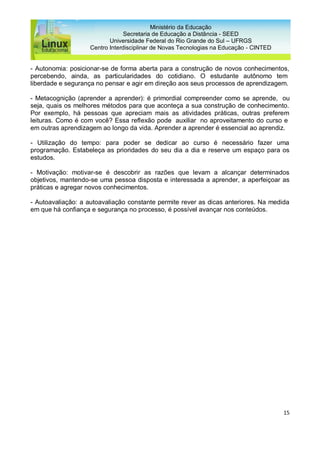 15
Ministério da Educação
Secretaria de Educação a Distância - SEED
Universidade Federal do Rio Grande do Sul – UFRGS
Centro Interdisciplinar de Novas Tecnologias na Educação - CINTED
- Autonomia: posicionar-se de forma aberta para a construção de novos conhecimentos,
percebendo, ainda, as particularidades do cotidiano. O estudante autônomo tem
liberdade e segurança no pensar e agir em direção aos seus processos de aprendizagem.
- Metacognição (aprender a aprender): é primordial compreender como se aprende, ou
seja, quais os melhores métodos para que aconteça a sua construção de conhecimento.
Por exemplo, há pessoas que apreciam mais as atividades práticas, outras preferem
leituras. Como é com você? Essa reflexão pode auxiliar no aproveitamento do curso e
em outras aprendizagem ao longo da vida. Aprender a aprender é essencial ao aprendiz.
- Utilização do tempo: para poder se dedicar ao curso é necessário fazer uma
programação. Estabeleça as prioridades do seu dia a dia e reserve um espaço para os
estudos.
- Motivação: motivar-se é descobrir as razões que levam a alcançar determinados
objetivos, mantendo-se uma pessoa disposta e interessada a aprender, a aperfeiçoar as
práticas e agregar novos conhecimentos.
- Autoavaliação: a autoavaliação constante permite rever as dicas anteriores. Na medida
em que há confiança e segurança no processo, é possível avançar nos conteúdos.
 