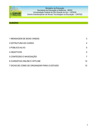 2
Ministério da Educação
Secretaria de Educação a Distância - SEED
Universidade Federal do Rio Grande do Sul – UFRGS
Centro Interdisciplinar de Novas Tecnologias na Educação - CINTED
SUMÁRIO
1 MENSAGEM DE BOAS VINDAS 3
2 ESTRUTURA DO CURSO 4
3 PÚBLICO-ALVO 5
4 OBJETIVOS 5
5 CONTEÚDO E NAVEGAÇÃO 7
6 CURSISTAS ONLINE E OFFLINE 12
7 DICAS DE COMO SE ORGANIZAR PARA O ESTUDO 12
 
