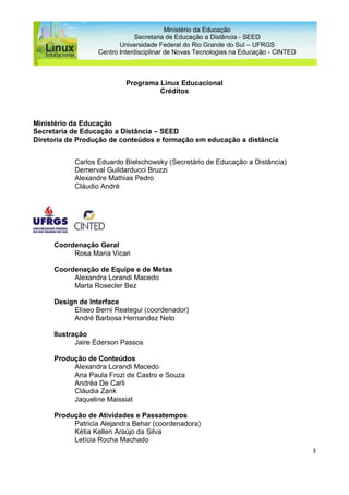 3
Ministério da Educação
Secretaria de Educação a Distância - SEED
Universidade Federal do Rio Grande do Sul – UFRGS
Centro Interdisciplinar de Novas Tecnologias na Educação - CINTED
Programa Linux Educacional
Créditos
Ministério da Educação
Secretaria de Educação a Distância – SEED
Diretoria de Produção de conteúdos e formação em educação a distância
Carlos Eduardo Bielschowsky (Secretário de Educação a Distância)
Demerval Guildarducci Bruzzi
Alexandre Mathias Pedro
Cláudio André
Coordenação Geral
Rosa Maria Vicari
Coordenação de Equipe e de Metas
Alexandra Lorandi Macedo
Marta Rosecler Bez
Design de Interface
Eliseo Berni Reategui (coordenador)
André Barbosa Hernandez Neto
Ilustração
Jaire Éderson Passos
Produção de Conteúdos
Alexandra Lorandi Macedo
Ana Paula Frozi de Castro e Souza
Andréa De Carli
Cláudia Zank
Jaqueline Maissiat
Produção de Atividades e Passatempos
Patricia Alejandra Behar (coordenadora)
Kétia Kellen Araújo da Silva
Letícia Rocha Machado
 