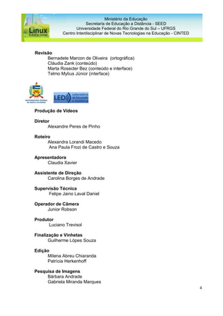 4
Ministério da Educação
Secretaria de Educação a Distância - SEED
Universidade Federal do Rio Grande do Sul – UFRGS
Centro Interdisciplinar de Novas Tecnologias na Educação - CINTED
Revisão
Bernadete Marcon de Oliveira (ortográfica)
Cláudia Zank (conteúdo)
Marta Rosecler Bez (conteúdo e interface)
Telmo Mylius Júnior (interface)
Produção de Vídeos
Diretor
Alexandre Peres de Pinho
Roteiro
Alexandra Lorandi Macedo
Ana Paula Frozi de Castro e Souza
Apresentadora
Claudia Xavier
Assistente de Direção
Carolina Borges de Andrade
Supervisão Técnica
Felipe Jaino Laval Daniel
Operador de Câmera
Junior Robson
Produtor
Luciano Trevisol
Finalização e Vinhetas
Guilherme Lópes Souza
Edição
Milena Abreu Chiaranda
Patrícia Herkenhoff
Pesquisa de Imagens
Bárbara Andrade
Gabriela Miranda Marques
 
