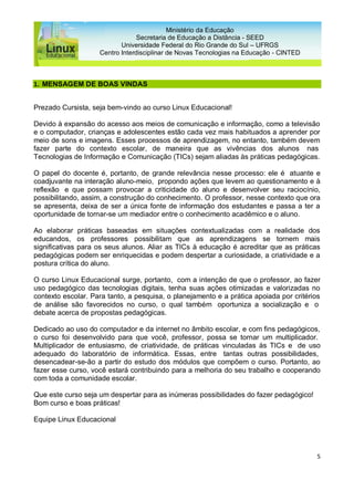 5
Ministério da Educação
Secretaria de Educação a Distância - SEED
Universidade Federal do Rio Grande do Sul – UFRGS
Centro Interdisciplinar de Novas Tecnologias na Educação - CINTED
1. MENSAGEM DE BOAS VINDAS
Prezado Cursista, seja bem-vindo ao curso Linux Educacional!
Devido à expansão do acesso aos meios de comunicação e informação, como a televisão
e o computador, crianças e adolescentes estão cada vez mais habituados a aprender por
meio de sons e imagens. Esses processos de aprendizagem, no entanto, também devem
fazer parte do contexto escolar, de maneira que as vivências dos alunos nas
Tecnologias de Informação e Comunicação (TICs) sejam aliadas às práticas pedagógicas.
O papel do docente é, portanto, de grande relevância nesse processo: ele é atuante e
coadjuvante na interação aluno-meio, propondo ações que levem ao questionamento e à
reflexão e que possam provocar a criticidade do aluno e desenvolver seu raciocínio,
possibilitando, assim, a construção do conhecimento. O professor, nesse contexto que ora
se apresenta, deixa de ser a única fonte de informação dos estudantes e passa a ter a
oportunidade de tornar-se um mediador entre o conhecimento acadêmico e o aluno.
Ao elaborar práticas baseadas em situações contextualizadas com a realidade dos
educandos, os professores possibilitam que as aprendizagens se tornem mais
significativas para os seus alunos. Aliar as TICs à educação é acreditar que as práticas
pedagógicas podem ser enriquecidas e podem despertar a curiosidade, a criatividade e a
postura crítica do aluno.
O curso Linux Educacional surge, portanto, com a intenção de que o professor, ao fazer
uso pedagógico das tecnologias digitais, tenha suas ações otimizadas e valorizadas no
contexto escolar. Para tanto, a pesquisa, o planejamento e a prática apoiada por critérios
de análise são favorecidos no curso, o qual também oportuniza a socialização e o
debate acerca de propostas pedagógicas.
Dedicado ao uso do computador e da internet no âmbito escolar, e com fins pedagógicos,
o curso foi desenvolvido para que você, professor, possa se tornar um multiplicador.
Multiplicador de entusiasmo, de criatividade, de práticas vinculadas às TICs e de uso
adequado do laboratório de informática. Essas, entre tantas outras possibilidades,
desencadear-se-ão a partir do estudo dos módulos que compõem o curso. Portanto, ao
fazer esse curso, você estará contribuindo para a melhoria do seu trabalho e cooperando
com toda a comunidade escolar.
Que este curso seja um despertar para as inúmeras possibilidades do fazer pedagógico!
Bom curso e boas práticas!
Equipe Linux Educacional
 