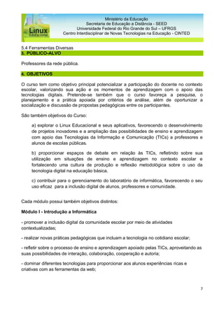 7
Ministério da Educação
Secretaria de Educação a Distância - SEED
Universidade Federal do Rio Grande do Sul – UFRGS
Centro Interdisciplinar de Novas Tecnologias na Educação - CINTED
5.4 Ferramentas Diversas
3. PÚBLICO-ALVO
Professores da rede pública.
4. OBJETIVOS
O curso tem como objetivo principal potencializar a participação do docente no contexto
escolar, valorizando sua ação e os momentos de aprendizagem com o apoio das
tecnologias digitais. Pretende-se também que o curso favoreça a pesquisa, o
planejamento e a prática apoiada por critérios de análise, além de oportunizar a
socialização e discussão de propostas pedagógicas entre os participantes.
São também objetivos do Curso:
a) explorar o Linux Educacional e seus aplicativos, favorecendo o desenvolvimento
de projetos inovadores e a ampliação das possibilidades de ensino e aprendizagem
com apoio das Tecnologias da Informação e Comunicação (TICs) a professores e
alunos de escolas públicas.
b) proporcionar espaços de debate em relação às TICs, refletindo sobre sua
utilização em situações de ensino e aprendizagem no contexto escolar e
fortalecendo uma cultura de produção e reflexão metodológica sobre o uso da
tecnologia digital na educação básica.
c) contribuir para o gerenciamento do laboratório de informática, favorecendo o seu
uso eficaz para a inclusão digital de alunos, professores e comunidade.
Cada módulo possui também objetivos distintos:
Módulo I - Introdução a Informática
- promover a inclusão digital da comunidade escolar por meio de atividades
contextualizadas;
- realizar novas práticas pedagógicas que incluam a tecnologia no cotidiano escolar;
- refletir sobre o processo de ensino e aprendizagem apoiado pelas TICs, aproveitando as
suas possibilidades de interação, colaboração, cooperação e autoria;
- dominar diferentes tecnologias para proporcionar aos alunos experiências ricas e
criativas com as ferramentas da web;
 