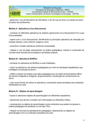 8
Ministério da Educação
Secretaria de Educação a Distância - SEED
Universidade Federal do Rio Grande do Sul – UFRGS
Centro Interdisciplinar de Novas Tecnologias na Educação - CINTED
- gerenciar o uso do laboratório de informática, a fim de que se torne um espaço de apoio
à prática dos professores.
Módulo II - Aplicativos Linux Educacional
- conhecer os diferentes aplicativos do sistema operacional Linux Educacional 3.0 e suas
funcionalidades;
- operar com o Linux Educacional, identificando os principais aplicativos de utilização em
funções básicas, como internet, imagens e som;
- encontrar e instalar aplicativos conforme necessidade;
- integrar o uso de jogos educacionais na prática pedagógica, visando à construção do
conhecimento através de simulações e atividades práticas.
Módulo III - Aplicativos BrOffice
- conhecer os aplicativos do BrOffice e suas finalidades;
- incluir os aplicativos nas práticas pedagógicas por meio de atividades desafiadoras que
privilegiem a produção do aluno;
- refletir e colocar em prática uma ação pedagógica que se utilize de ferramentas offline
de maneira integrada e instigante, proporcionando a construção de conhecimento do
aluno.
- criar novas formas de utilizar os aplicativos, conectando essas atividades aos conteúdos
trabalhados em aula.
Módulo IV - Objetos de Aprendizagem
- buscar e selecionar objetos de aprendizagem em diferentes repositórios;
- oportunizar aos alunos o contato com informações em diferentes mídias;
- compreender os objetos de aprendizagem como conteúdos que podem enriquecer a
prática pedagógica do professor no uso das TICs;
- integrar os recursos ao planejamento pedagógico, relacionando os objetos de
aprendizagem com os conteúdos estudados em aula.
 