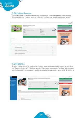 10
Guiado
Aluno
6. Biblioteca do curso
É o espaço onde se disponibilizam arquivos (textos complementares) relacionados
ao tema do curso a ﬁm de auxiliar, ampliar e aprimorar o conhecimento do aluno.
7. Desistência
Se você iniciar um curso, mas quiser desistir para se matricular em outro, basta clicar
em “Desistir do curso”. Para isso, acesse “Cursos em andamento” e clique no curso em
que está matriculado para abrir a página de detalhes, onde está o botão de desistência.
 
