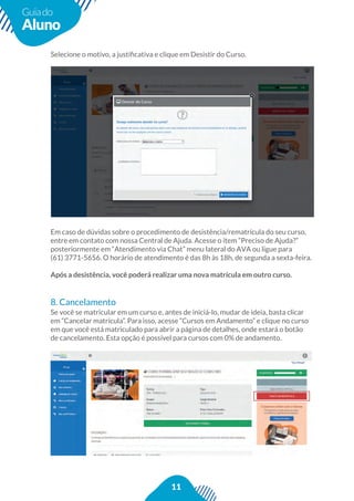 11
Guiado
Aluno
Em caso de dúvidas sobre o procedimento de desistência/rematrícula do seu curso,
entre em contato com nossa Central de Ajuda. Acesse o item “Preciso de Ajuda?”
posteriormente em “Atendimento via Chat” menu lateral do AVA ou ligue para
(61) 3771-5656. O horário de atendimento é das 8h às 18h, de segunda a sexta-feira.
Após a desistência, você poderá realizar uma nova matrícula em outro curso.
8. Cancelamento
Se você se matricular em um curso e, antes de iniciá-lo, mudar de ideia, basta clicar
em “Cancelar matrícula”. Para isso, acesse “Cursos em Andamento” e clique no curso
em que você está matriculado para abrir a página de detalhes, onde estará o botão
de cancelamento. Esta opção é possível para cursos com 0% de andamento.
 