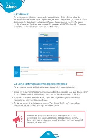 13
Guiado
Aluno
Informamos que o Sebrae não envia mensagens de correio
eletrônico a seus alunos, solicitando dados pessoais, como CPF,
login e senha de acesso, nem autoriza qualquer parceiro comercial
a fazê-lo em seu nome.
Para conﬁrmar a autenticidade do seu certiﬁcado, siga os procedimentos:
Clique em “Meus Certiﬁcados” e, em seguida, identiﬁque o curso para qual deseja emitir.
Ao lado do nome do curso, clique sobre o ícone para visualizar o certiﬁcado.”
Após abrir a imagem copie o link disponível no rodapé da imagem e cole no seu
navegador de internet. Clique em Enter.
Será aberta em outra página a mensagem “Certiﬁcado Autêntico”, contendo os
seus dados, a turma, a data e a carga horária do curso.
9. Certiﬁcação
Os alunos que concluírem o curso poderão emitir o certiﬁcado de participação.
Para emiti-lo, vá até o seu AVA, clique na opção “Meus Certiﬁcados”, no menu principal
à esquerda. Serão exibidos todos os certiﬁcados dos cursos que você fez. Se algum
certiﬁcado que você estiver procurando não aparecer, vá até “Meu histórico” e conﬁra
se concluiu ao menos 75% do curso em “andamento”.
9.1 Como conﬁrmar a autenticidade do certiﬁcado
 