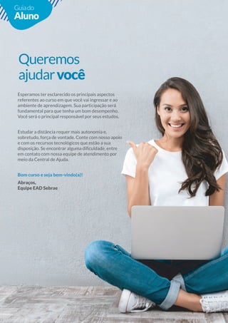 13
13
Guiado
Aluno
Queremos
ajudarvocê
Esperamos ter esclarecido os principais aspectos
referentes ao curso em que você vai ingressar e ao
ambiente de aprendizagem. Sua participação será
fundamental para que tenha um bom desempenho.
Você será o principal responsável por seus estudos.
Estudar a distância requer mais autonomia e,
sobretudo, força de vontade. Conte com nosso apoio
em contato com nossa equipe de atendimento por
meio da Central de Ajuda.
Bom curso e seja bem-vindo(a)!
Abraços,
Equipe EAD Sebrae
 