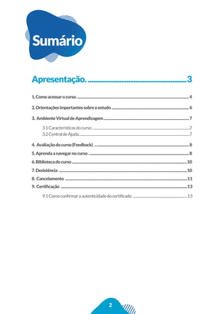 2
Sumário
Apresentação.........................................................3
1.Comoacessarocurso................................................................................................................................4
2.Orientaçõesimportantessobreoestudo........................................................................................6
3. AmbienteVirtualdeAprendizagem.................................................................................................7
3.1Característicasdocurso..............................................................................................................................7
3.2CentraldeAjuda................................................................................................................................................7
4. Avaliaçãodocurso(Feedback) ........................................................................................................... 8
5.Aprendaanavegarnocurso..................................................................................................................8
6.Bibliotecadocurso...................................................................................................................................10
7.Desistência ..................................................................................................................................................10
8. Cancelamento ...........................................................................................................................................11
9. Certiﬁcação ................................................................................................................................................13
9.1Comoconﬁrmaraautenticidadedocertiﬁcado .......................................................................13
 