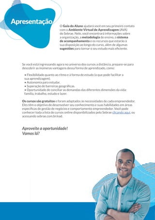 3
Guiado
Aluno
Apresentação O Guia do Aluno ajudará você em seu primeiro contato
com o Ambiente Virtual de Aprendizagem (AVA)
do Sebrae. Nele, você encontrará informações sobre
a organização, a metodologia de ensino, o sistema
de acompanhamento e os recursos que estarão à
sua disposição ao longo do curso, além de algumas
sugestões
Se você está ingressando agora no universo dos cursos a distância, prepare-se para
descobrir as inúmeras vantagens dessa forma de aprendizado, como:
• Flexibilidade quanto ao ritmo e à forma de estudo (o que pode facilitar a
sua aprendizagem).
• Autonomia para estudar.
• Oportunidade de conciliar as demandas das diferentes dimensões da vida:
família, trabalho, estudo e lazer.
Os cursos são gratuitos e foram adaptados às necessidades de cada empreendedor.
Eles têm o objetivo de desenvolver seu conhecimento e suas habilidades em áreas
conhecer toda a lista de cursos online disponibilizados pelo Sebrae clicando aqui, ou
acessando sebrae.com.br/ead.
Aproveite a oportunidade!
Vamos lá?
3
 
