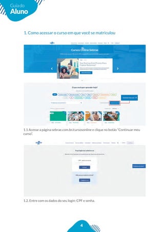 4
Guiado
Aluno
1. Como acessar o curso em que você se matriculou
1.1 Acesse a página sebrae.com.br/cursosonline e clique no botão “Continuar meu
curso”.
1.2. Entre com os dados do seu login: CPF e senha.
 