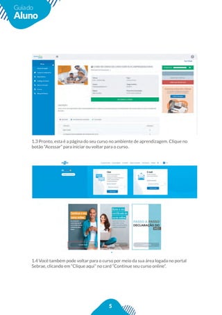 5
Guiado
Aluno
1.3 Pronto, esta é a página do seu curso no ambiente de aprendizagem. Clique no
botão “Acessar” para iniciar ou voltar para o curso.
1.4 Você também pode voltar para o curso por meio da sua área logada no portal
Sebrae, clicando em “Clique aqui” no card “Continue seu curso online”.
 