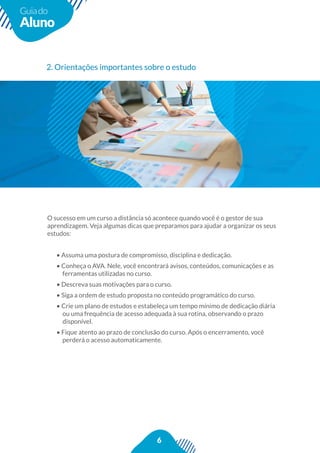 6
Guiado
Aluno
2. Orientações importantes sobre o estudo
aprendizagem. Veja algumas dicas que preparamos para ajudar a organizar os seus
estudos:
• Assuma uma postura de compromisso, disciplina e dedicação.
• Conheça o AVA. Nele, você encontrará avisos, conteúdos, comunicações e as
ferramentas utilizadas no curso.
• Descreva suas motivações para o curso.
• Siga a ordem de estudo proposta no conteúdo programático do curso.
• Crie um plano de estudos e estabeleça um tempo mínimo de dedicação diária
ou uma frequência de acesso adequada à sua rotina, observando o prazo
disponível.
perderá o acesso automaticamente.
 