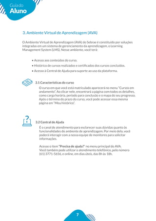 7
Guiado
Aluno
3. Ambiente Virtual de Aprendizagem (AVA)
3.1 Características do curso
O curso em que você está matriculado aparecerá no menu “Cursos em
andamento”. Ao clicar nele, encontrará a página com todos os detalhes,
como carga horária, período para conclusão e o mapa do seu progresso.
O Ambiente Virtual de Aprendizagem (AVA) do Sebrae é constituído por soluções
integradas em um sistema de gerenciamento da aprendizagem, o Learning
Management System (LMS). Nesse ambiente, você terá:
• Acesso aos conteúdos do curso.
• Acesso à Central de Ajuda para suporte ao uso da plataforma.
3.2 Central de Ajuda
É o canal de atendimento para esclarecer suas dúvidas quanto às
funcionalidades do ambiente de aprendizagem. Por meio dela, você
poderá interagir com a nossa equipe de monitores para solicitar
informações.
Acesse o item “Precisa de ajuda?” no menu principal do AVA.
Você também pode utilizar o atendimento telefônico, pelo número
(61) 3771-5656, e online, em dias úteis, das 8h às 18h.
 