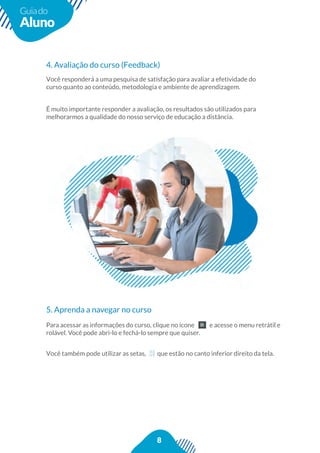 8
Guiado
Aluno
4. Avaliação do curso (Feedback)
Você responderá a uma pesquisa de satisfação para avaliar a efetividade do
curso quanto ao conteúdo, metodologia e ambiente de aprendizagem.
É muito importante responder a avaliação, os resultados são utilizados para
melhorarmos a qualidade do nosso serviço de educação a distância.
5. Aprenda a navegar no curso
Para acessar as informações do curso, clique no ícone e acesse o menu retrátil e
rolável. Você pode abri-lo e fechá-lo sempre que quiser.
Você também pode utilizar as setas, que estão no canto inferior direito da tela.
a acessar as informações do curso, clique no ícone e acesse o menu ret
Você também pode utilizar as setas, que estão no canto inferior direito da tela.
 