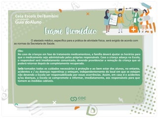 Guia doAluno
Casa Escola DeiBambini
COC UNIDADE I
O atestado médico, especíﬁco para a prática de atividade física, será exigido de acordo com
as normas da Secretaria de Saúde.
Obs:
No caso de crianças em fase de tratamento medicamentoso, a família deverá ajustar os horários para
que o medicamento seja administrado pelos próprios responsáveis. Caso a criança adoeça na Escola,
o responsável será imediatamente comunicado, devendo providenciar a remoção da criança que só
poderá retornar depois de completamente recuperada.
Serãotomados todos os cuidados necessários à proteção e ao bem estar dos alunos, no entanto,
acidentes e / ou doenças repentinas a onteçam, independentemente do local em que se estejam
não devendo a Escola ser responsabilizada por essas ocorrências. Assim, em caso d e acidentes
e/ou doenças, a Escola se compromete a informar, imediatamente, aos responsáveis para que
tomem as medidas cabíveis.
 