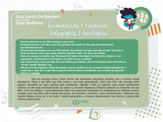 Guia doAluno
Casa Escola DeiBambini
COC UNIDADE I
- Procure observar se seu ﬁlho enxerga e ouve bem.
- Pergunte sempre a seu ﬁlho o que ele aprendeu na escola, no dia, pois isso demonstrará
seu interesse por ele.
- Arrume lugar sossegado para seu ﬁlho estudar. Se possível um lugar que seja só dele. Durante as
horas de estudo, tudo o que puder distraí-lo (barulho, rádio, Tv) deve ser evitado.
- Antes de começar a estudar, seu ﬁlho deverá ter tudo à mão (lápis, borracha, etc). Ajude-o a ser
organizado, incentivando-o na limpeza e na ordem de seu material.
- Da mesma forma como seu ﬁlho deve ter horário para estudar, deve tê-lo também para alimentar-se,
brincar, assistir televisão, etc.
- Até que seu ﬁlho adquira o hábito de estudar, procure veriﬁcar se ele cumpre o horário estabelecido e
o estimule a isso. Ele só aprenderá alguma coisa se estiver interessado, com vontade de aprender.
- Anime-o a estudar.
Não se esqueça disso: Estar diante das atividades escolares signiﬁca que a criança esteja
estudando. Peça a seu ﬁlho que fale sobre o que está aprendendo. Caso seu ﬁlho não consiga fazer
alguma atividade de casa, pedida pela professora, registre o fato na agenda, pois assim poderemos
veriﬁcar se ele está acompanhando as aulas ou se está dispersivo.Observe sempre os materiais de seu
ﬁlho, a ﬁm de veriﬁcar o aproveitamento dele e as possíveis anotações da professora.Ler histórias,contos,
revistas para seu ﬁlho não é perda de tempo; ao contrário, aumenta o seu conhecimento. Sabemos que
muitos hábitos como ler, ir ao teatro, visitar exposições e museus desenvolvem nos alunos o gosto pela
leitura e palas artes.
 