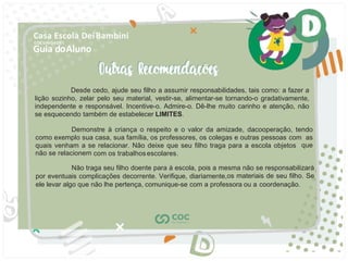 Guia doAluno
Casa Escola DeiBambini
COC UNIDADE I
Desde cedo, ajude seu ﬁlho a assumir responsabilidades, tais como: a fazer a
lição sozinho, zelar pelo seu material, vestir-se, alimentar-se tornando-o gradativamente,
independente e responsável. Incentive-o. Admire-o. Dê-lhe muito carinho e atenção, não
se esquecendo também de estabelecer LIMITES.
Demonstre à criança o respeito e o valor da amizade, dacooperação, tendo
como exemplo sua casa, sua família, os professores, os colegas e outras pessoas com as
quais venham a se relacionar. Não deixe que seu ﬁlho traga para a escola objetos que
não se relacionem com os trabalhosescolares.
Não traga seu ﬁlho doente para à escola, pois a mesma não se responsabilizará
por eventuais complicações decorrente. Veriﬁque, diariamente,os materiais de seu ﬁlho. Se
ele levar algo que não lhe pertença, comunique-se com a professora ou a coordenação.
 
