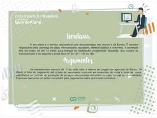 Guia doAluno
Casa Escola DeiBambini
COC UNIDADE I
A secretaria é o serviço responsável pela documentação dos alunos e da Escola. É também
responsável pela cobrança de taxas, mensalidades, escolares, material didático e uniformes. A secretaria
terá um prazo de até 72 horas para entrega de declaração devidamente requerida. Seu horário de
funcionamento é de segunda a sexta-feira, 8h às 12h – 14h às 18h.
As mensalidades vencem dia 1º de cada mês, e devem ser pagas nas agencias do Banco do
Brasil. A falta de pagamento até a data do vencimento implicará em acréscimo de multa e juros de mora,
estipulados no contrato de prestação de serviços educacionais atribuídos no valor normal da mensalidade.
Eventuais descontos só serão concedidos para pagamentos até o vencimento contratual.
 