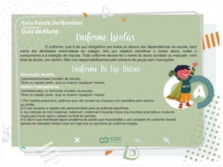 Guia doAluno
Casa Escola DeiBambini
COC UNIDADE I
EDUCAÇÃO INFANTIL
Camiseta/short/saia (modelo da escola)
Tênis ou sapato preto, azul ou branco (qualquer marca)
ENSINO FUNDAMENTAL
Camiseta/calça ou bermuda (modelo da escola)
Tênis ou sapato preto, azul ou branco (qualquer marca)
1-Por medida preventiva, pedimos que não enviem as crianças com sandálias sem rabicho
ou similar.
2-O uso de jeans e sapato não será permitido para as práticas esportivas.
3- As crianças do mini maternal, maternal I, maternal II deverão trazer (na mochila) uma tolha e muda de
roupa para trocar após o asseio no ﬁnal do período.
4-O aluno que manifestar algum problema de saúde que impossibilite o uso completo do uniforme deverá
apresentar atestado médico usar um traje que se aproxime ao uniforme exigido.
O uniforme, que é de uso obrigatório por todos os alunos nas dependências da escola, bem
como em atividades extra-classe do colégio, tem por objetivo identiﬁcar o nosso aluno, evitar o
consumismo e a exibição de marcas. Todo uniforme deverá ter o nome do aluno bordado ou marcado com
tinta de tecido, por dentro. Não nos responsabilizamos pelo extravio de peças sem marcações.
 