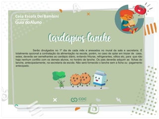 Guia doAluno
Casa Escola DeiBambini
COC UNIDADE I
Serão divulgados no 1º dia de cada mês e anexados no mural da sala e secretaria. É
totalmente opcional a contratação da alimentação na escola, porém, no caso de optar em trazer de casa,
estes, deverão ser semelhantes ao cardápio diário, evitando frituras, refrigerantes, xilitos etc, para que não
haja nenhum conﬂito com os demais alunos, no horário de lanche. Os pais deverão adquirir as ﬁchas do
lanche, antecipadamente, na secretaria da escola. Não será fornecido o lanche sem a ﬁcha ou pagamento
antecipado.
 