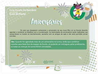 Guia doAluno
Casa Escola DeiBambini
COC UNIDADE I
Obs: Quando for agendado mais de um aniversário na turma, terão que combinar
convites para festa fora do espaço da Escola, só poderão ser entregues pelas professoras,
se todas as crianças da turma forem convidadas.
Os pais que desejarem comemorar o aniversário de seu (sua) ﬁlho (a) na Escola deverão
agendar e combinar os detalhes com a coordenação. As festividades de aniversários serão realizadas nas
sextas-feiras no horário do lanche/recreio, somente com os amigos da sala e não será permitido enviar
convites.
 