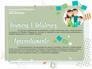 Guia doAluno
Casa Escola DeiBambini
COC UNIDADE I
O acompanhamento da vida escolar dos alunos é constante. Para isso, os pais poderão
contar com o auxilio da Psicopedagoga, Psicóloga, Fonoaudiólogica e Professores solicitando horário
para atendimento. Os senhores pais serão recebidos pelas professoras em horários previamente
combinados, através da agenda do aluno ou coordenadora pedagógica.
d
Os pais tem a oportunidade de acompanhar e receber informações sobre o desenvolvimento
do aluno(a), nos Plantões Pedagógicos, marcados no calendário escolar, quando serão apresentados os
trabalhos desenvolvidos e o relatório individual.
 