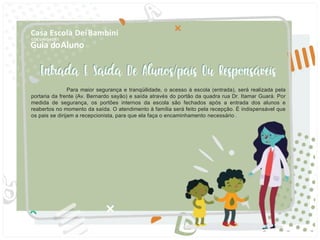 Guia doAluno
Casa Escola DeiBambini
COC UNIDADE I
Para maior segurança e tranqüilidade, o acesso à escola (entrada), será realizada pela
portaria da frente (Av. Bernardo sayão) e saída através do portão da quadra rua Dr. Itamar Guará. Por
medida de segurança, os portões internos da escola são fechados após a entrada dos alunos e
reabertos no momento da saída. O atendimento à família será feito pela recepção. É indispensável que
os pais se dirijam a recepcionista, para que ela faça o encaminhamento necessário .
 