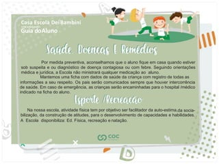 Guia doAluno
Casa Escola DeiBambini
COC UNIDADE I
Por medida preventiva, aconselhamos que o aluno ﬁque em casa quando estiver
sob suspeita e ou diagnóstico de doença contagiosa ou com febre. Seguindo orientações
médica e jurídica, a Escola não ministrará qualquer medicação ao aluno.
Mantemos uma ﬁcha com dados de saúde da criança com registro de todas as
informações a seu respeito. Os pais serão comunicados sempre que houver intercorrência
de saúde. Em caso de emergência, as crianças serão encaminhadas para o hospital /médico
indicado na ﬁcha do aluno.
Na nossa escola, atividade física tem por objetivo ser facilitador da auto-estima,da socia-
bilização, da construção de atitudes, para o desenvolvimento de capacidades e habilidades. .
A Escola disponibiliza: Ed. Física, recreação e natação.
 