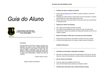 Guia do Aluno
Colégio Estadual João Vilas Boas
Livramento de Nossa Senhora - Bahia
Curso: Ensino Médio
Aluno (a) :_______________________________________________
Caro Aluno:
Este documento foi escrito para orientar sua ação como
estudante. Ele explica o que o Colégio Estadual João
Vilas Boas espera de você. Seguem procedimentos úteis
para se preparar e participar do ano letivo. Leia com
atenção e recorra a este texto sempre que estiver com
dúvidas. Os professores estão à disposição para ajudá-lo
a cumprir seus compromissos e exercer seu ofício de
estudante.
Sucesso neste Ano Letivo !
Direção e Equipe de professores.
NO INÍCIO DE CADA PERÍODO LETIVO:
Programe seu tempo e organize sua agenda.
• Entre no site www.cejvb.com.br do colégio e conheça a instituição, na qual você
está inserido.
• Estabeleça seu horário semanal, incluindo todos os seus compromissos, e organize
suas atividades de modo a poder estudar todos os dias.
• Reserve, pelo menos, duas horas diárias em casa para cumprir seus compromissos
de estudante escolar.
Organize seu caderno de anotações.
• Use o caderno de anotações nas aulas e fora delas.
• Crie o hábito de fazer anotações em seu caderno em casa. Há muitas coisas
interessantes no cotidiano que poderão ser trazidas para discussão em sala, com os
colegas e professor.
Busque informações e reflita sobre os assuntos que serão estudados.
• Pesquise sobre os assuntos de cada matéria, na internet, em livros e revistas.
• Converse sobre esses assuntos com colegas, amigos, parentes e professores.
DURANTE CADA AULA:
Acompanhe as discussões e explicações do professor.
• Não desvie sua atenção para assuntos não relacionados ao tema da aula. Se você
relacionar o tema com outros assuntos, contribua, fazendo comentários pertinentes.
Use seu caderno de anotações.
• Tenha seu caderno de anotações sempre em dia.
• Caso você tenha faltado aulas, atualize suas anotações e tarefas.
Contribua para a discussão e para o desenvolvimento do grupo.
 
