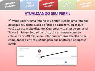  Vamos inserir uma foto no seu perfil? Escolha uma foto que
destaque seu rosto. Nada de fotos de paisagem, ou as que
você aparece muito distante. Queremos visualizar o seu rosto!
Se você não tem foto só de rosto, tire uma nova com seu
celular e envie!!! Clique em selecionar arquivo. Escolha no seu
computador e envie! Cuidado para que a foto não ultrapasse
50mb.
 