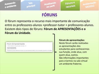O fórum representa o recurso mais importante de comunicação
entre os professores-alunos +professor-tutor + professores-alunos.
Existem dois tipos de fóruns: Fórum de APRESENTAÇÕES e o
Fórum da Unidade.
Fórum de apresentações:
Neste fórum serão realizadas
as apresentações dos
estudantes para conhecermos
sua função, onde atua, com
quem atua, outros.
São informações importantes
para criarmos na sala virtual
um ambiente fraterno.
 