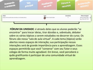 FÓRUM DA UNIDADE: é através deles que os alunos poderão “se
encontrar” para trocar ideias, tirar dúvidas e, sobretudo, debater
sobre os vários tópicos a serem estudados no decorrer do curso. Os
fóruns são nossa “sala de aula virtual”. A cada tema (tópico) serão
abertos novos espaços de interação; sua participação nessas
interações será de grande importância para a aprendizagem. Esses
espaços permitirão que você "converse" com seu Tutor e seus
colegas de forma muito agradável. Em breve, você perceberá o
quão gratificante é participar de uma comunidade virtual de
aprendizagem.
 