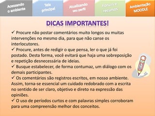  Procure não postar comentários muito longos ou muitas
intervenções no mesmo dia, para que não canse os
interlocutores.
 Procure, antes de redigir o que pensa, ler o que já foi
postado. Desta forma, você evitará que haja uma sobreposição
e repetição desnecessária de ideias.
 Busque estabelecer, de forma contumaz, um diálogo com os
demais participantes.
 Os comentários são registros escritos, em nosso ambiente.
Assim, torna-se essencial um cuidado redobrado com a escrita
no sentido de ser claro, objetivo e direto na expressão das
opiniões.
 O uso de períodos curtos e com palavras simples corroboram
para uma compreensão melhor dos conceitos.
 