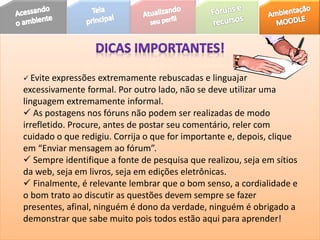  Evite expressões extremamente rebuscadas e linguajar
excessivamente formal. Por outro lado, não se deve utilizar uma
linguagem extremamente informal.
 As postagens nos fóruns não podem ser realizadas de modo
irrefletido. Procure, antes de postar seu comentário, reler com
cuidado o que redigiu. Corrija o que for importante e, depois, clique
em “Enviar mensagem ao fórum”.
 Sempre identifique a fonte de pesquisa que realizou, seja em sítios
da web, seja em livros, seja em edições eletrônicas.
 Finalmente, é relevante lembrar que o bom senso, a cordialidade e
o bom trato ao discutir as questões devem sempre se fazer
presentes, afinal, ninguém é dono da verdade, ninguém é obrigado a
demonstrar que sabe muito pois todos estão aqui para aprender!
 