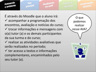 O que
podemos
realizar
nesse AVA?
É através do Moodle que o aluno irá:
 acompanhar a programação dos
encontros, avaliação e notícias do curso;
 trocar informações e mensagens com
o(a) tutor (a) e os demais participantes
da sua turma e do curso;
 realizar as atividades avaliativas que
serão realizados no período;
 ter acesso a textos e informações
complementares, encaminhados pelo
seu tutor (a).
 