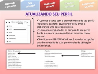  Comece o curso com o preenchimento de seu perfil,
incluindo a sua foto, atualizando o seu email e
elaborando uma descrição sucinta.
 Leia com atenção todos os campos do seu perfil.
Anote sua senha para consultar ao esquecer como
acessar.
Ao clicar em PREFERÊNCIAS, você visualiza as opções
de administração de suas preferências de utilização
dos recursos.
 