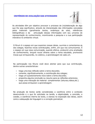 CRITÉRIOS DE AVALIAÇÃO DAS ATIVIDADES 
As atividades têm por objetivo provocar o processo de (re)elaboração de algo que lhe seja significativo, através da interpretação das informações veiculadas pelos materiais (geralmente textos, endereços de sites, referências bibliográficas) e da articulação dessas informações com seu universo de representação do conhecimento, incentivando a pesquisa e a sua participação interativa no ambiente virtual. 
O fórum é o espaço em que expomos nossas ideias, ouvimos e comentamos as dos colegas, fazemos novas contribuições, enfim, em que nos comunicamos. É o espaço em que essa comunicação, quando efetiva, produzirá uma ampliação do conhecimento, lançará novos olhares sobre o tema estudado, promoverá trocas que enriquecerão, no coletivo, a aprendizagem de cada um. 
Na participação nos fóruns você deve atentar para que sua contribuição, dentre outras características: 
• traga uma boa reflexão sobre o tema discutido; 
• comente, significativamente, a contribuição dos colegas; 
• traga um questionamento novo sobre o tema discutido; 
• proponha alguma conclusão ou resumo para as reflexões anteriores; 
• traga uma indicação de material complementar (leituras,vídeos,etc.) que possa enriquecer a aprendizagem. 
Na produção de textos serão consideradas a coerência entre o conteúdo desenvolvido e o que foi solicitado na tarefa, a objetividade, a concisão, a coesão, a coerência interna do texto, a clareza na exposição das ideias, assim como a adequação da linguagem e a correção gramatical. 
12  