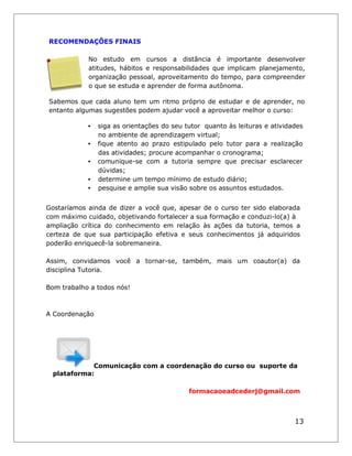RECOMENDAÇÕES FINAIS 
No estudo em cursos a distância é importante desenvolver atitudes, hábitos e responsabilidades que implicam planejamento, organização pessoal, aproveitamento do tempo, para compreender o que se estuda e aprender de forma autônoma. 
Sabemos que cada aluno tem um ritmo próprio de estudar e de aprender, no entanto algumas sugestões podem ajudar você a aproveitar melhor o curso: 
• siga as orientações do seu tutor quanto às leituras e atividades no ambiente de aprendizagem virtual; 
• fique atento ao prazo estipulado pelo tutor para a realização das atividades; procure acompanhar o cronograma; 
• comunique-se com a tutoria sempre que precisar esclarecer dúvidas; 
• determine um tempo mínimo de estudo diário; 
• pesquise e amplie sua visão sobre os assuntos estudados. 
Gostaríamos ainda de dizer a você que, apesar de o curso ter sido elaborada com máximo cuidado, objetivando fortalecer a sua formação e conduzi-lo(a) à ampliação crítica do conhecimento em relação às ações da tutoria, temos a certeza de que sua participação efetiva e seus conhecimentos já adquiridos poderão enriquecê-la sobremaneira. 
Assim, convidamos você a tornar-se, também, mais um coautor(a) da disciplina Tutoria. 
Bom trabalho a todos nós! A CoordenaçãoComunicação com a coordenação do curso ou suporte da plataforma: 
formacaoeadcederj@gmail.com 
13  