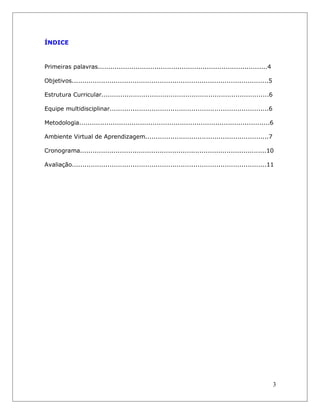 ÍNDICE 
Primeiras palavras.................................................................................4 
Objetivos..............................................................................................5 
Estrutura Curricular................................................................................6 
Equipe multidisciplinar............................................................................6 
Metodologia...........................................................................................6 
Ambiente Virtual de Aprendizagem...........................................................7 
Cronograma.........................................................................................10 
Avaliação.............................................................................................11 
3  