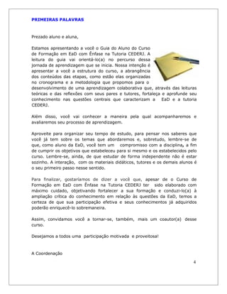 PRIMEIRAS PALAVRAS 
Prezado aluno e aluna, 
Estamos apresentando a você o Guia do Aluno do Curso de Formação em EaD com Ênfase na Tutoria CEDERJ. A leitura do guia vai orientá-lo(a) no percurso dessa jornada de aprendizagem que se inicia. Nossa intenção é apresentar a você a estrutura do curso, a abrangência dos conteúdos das etapas, como estão elas organizadas no cronograma e a metodologia que propomos para o 
desenvolvimento de uma aprendizagem colaborativa que, através das leituras teóricas e das reflexões com seus pares e tutores, fortaleça e aprofunde seu conhecimento nas questões centrais que caracterizam a EaD e a tutoria CEDERJ. 
Além disso, você vai conhecer a maneira pela qual acompanharemos e avaliaremos seu processo de aprendizagem. 
Aproveite para organizar seu tempo de estudo, para pensar nos saberes que você já tem sobre os temas que abordaremos e, sobretudo, lembre-se de que, como aluno da EaD, você tem um compromisso com a disciplina, a fim de cumprir os objetivos que estabeleceu para si mesmo e os estabelecidos pelo curso. Lembre-se, ainda, de que estudar de forma independente não é estar sozinho. A interação, com os materiais didáticos, tutores e os demais alunos é o seu primeiro passo nesse sentido. 
Para finalizar, gostaríamos de dizer a você que, apesar de o Curso de Formação em EaD com Ênfase na Tutoria CEDERJ ter sido elaborado com máximo cuidado, objetivando fortalecer a sua formação e conduzi-lo(a) à ampliação crítica do conhecimento em relação às questões da EaD, temos a certeza de que sua participação efetiva e seus conhecimentos já adquiridos poderão enriquecê-lo sobremaneira. 
Assim, convidamos você a tornar-se, também, mais um coautor(a) desse curso. 
Desejamos a todos uma participação motivada e proveitosa! 
A Coordenação 
4  