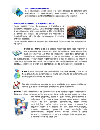 MATERIAIS DIDÁTICOS 
São constituídos pelos textos ou outros objetos de aprendizagem elaborados ou selecionados especialmente para o curso e publicados no ambiente Moodle ou acessados na internet. 
AMBIENTE VIRTUAL DE APRENDIZAGEM 
Nosso espaço virtual de encontro e trabalho é a plataforma Moodle/CEDERJ, um ambiente voltado para a aprendizagem, através do acesso a diferentes fontes e formas de leitura, da produção de materiais e principalmente através da comunicação interativa entre as pessoas. 
Nesse sentido, conheça algumas das principais ferramentas que utilizaremos no curso: 
Diário de Anotações é o espaço reservado para você registrar a sua trajetória nas disciplinas: suas dificuldades, suas superações, suas expectativas. Ao final da disciplina, você terá construído a memória do seu desempenho, o que irá ajudá-lo(a) no seu trabalho 
de autoavaliação. Procure fazer registros diários e não se esqueça de incluir a data antes de iniciar seu relato. Seus colegas não terão acesso ao seu diário de bordo, apenas você, o tutor e os coordenadores do curso poderão visualizá-lo. 
Chat é uma atividade de comunicação síncrona on-line, com dia e hora previamente determinados, muito semelhante às ferramentas de bate-papo disponíveis na internet. 
Tarefa consiste na proposta de uma atividade a ser desenvolvida por você e que deve ser enviada em arquivo, pela plataforma. 
Fórum é uma ferramenta de comunicação e de aprendizagem colaborativa. Isso quer dizer, primeiramente, que é um lugar onde vamos conversar sobre um tema proposto, sobre o qual lemos, pesquisamos e 
refletimos. É o espaço onde vamos expor nossas ideias, “ouvir” as dos colegas, comentá-las, fazer novas contribuições, enfim, onde vamos nos comunicar.Em segundo lugar, é o espaço em que essa comunicação, quando interativa, produzirá uma ampliação do conhecimento, lançará novos olhares sobre o tema estudado, promoverá trocas que enriquecerão, no coletivo, 
a aprendizagem de cada um. 
7  