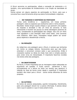 8 
O fórum aproxima os participantes, afasta a sensação de isolamento e é, também, uma oportunidade de fortalecimento e de criação da identidade do grupo. 
Vamos pensar em alguns aspectos da participação no fórum, para que a conversa flua e essa ferramenta atinja sua plena funcionalidade e objetivos. 
 DO TAMANHO E CONTEÚDO DA POSTAGEM 
Temos certa tendência a esgotarmos, em nossa primeira postagem, todos os aspectos que analisamos sobre o tema proposto. Resultado: textos longos (quase artigos) e que parecem uma espécie de resposta à atividade e não um início de conversa. O mais interessante é levantar aos poucos as várias abordagens possíveis do tema, considerando as participações dos colegas. Isso cria um ritmo mais agradável e uma interação maior entre todos. Uma conversa mais dinâmica. Além disso, mensagens longas podem ser tornar pouco objetivas e desestimular a leitura. 
 DA REDAÇÃO 
Ao redigirmos uma postagem para o fórum, é preciso que tenhamos em mente os colegas leitores. Escrevemos para que eles leiam, entendam e conversem conosco sobre o que escrevemos. Então é necessário explicar as ideias do modo mais claro e simples possível, para evitar erros de interpretação. É importante fazermos revisões nos textos antes das postagens. 
 DA OBJETIVIDADE 
No fórum, é muito importante que as mensagens sejam adequadas ao argumento em questão. É muito comum perdermos o foco, principalmente se a leitura do texto (ou textos) que apoia(m) a reflexão for feita de forma muito rápida e superficial. É importante também não trazer para o fórum outros temas diferentes do tema proposto. 
 DA AUTORIA 
Os textos de autores pesquisados, quando transpostos, literalmente, para uma postagem devem ter a autoria informada. É preciso deixar claro o que é copiado e o que é nosso próprio texto.  