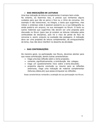 9 
 DAS INDICAÇÕES DE LEITURAS 
Uma boa indicação de leitura complementar é sempre bem-vinda. 
No entanto, ao fazermos isso, é preciso que tenhamos alguns cuidados para que não se perca o foco ou o ritmo da conversa. Um exemplo é não transcrever, na íntegra, o texto que sugerimos, mas indicar o endereço onde é possível acessá-lo ou a sua bibliografia ou ainda postá-lo em arquivo, na sua mensagem no fórum. O texto ou outros materiais que sugerimos não devem ser uma proposta para discussão no fórum (para isso já existem as leituras indicadas pelos conteudistas da disciplina), pois há o risco de perda de foco na conversa e, assim, prejuízo na avaliação das postagens. A indicação deve ser uma proposta de leitura complementar, de enriquecimento do tema, mas não deve interferir no desenho da atividade. 
 DAS CONTRIBUIÇÕES 
De maneira geral, na participação nos fóruns, devemos atentar para que nossa contribuição, dentre outras características: 
• traga uma boa reflexão sobre o tema proposto; 
• comente, significativamente, a contribuição dos colegas; 
• traga um questionamento novo sobre o tema discutido; 
• proponha alguma conclusão ou resumo para as reflexões anteriores; traga uma indicação de material complementar (leituras,vídeos,etc) que possa enriquecer as reflexões. 
Essas características nortearão a avaliação da sua participação nos fóruns.  