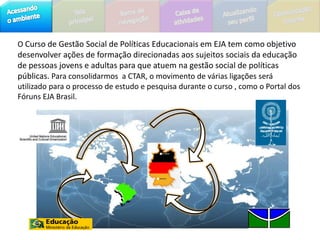 O Curso de Gestão Social de Políticas Educacionais em EJA tem como objetivo desenvolver ações de formação direcionadas aos sujeitos sociais da educação de pessoas jovens e adultas para que atuem na gestão social de políticas públicas. Para consolidarmos  a CTAR, o movimento de várias ligações será utilizado para o processo de estudo e pesquisa durante o curso , como o Portal dos Fóruns EJA Brasil.