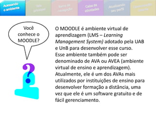 Você conhece o MOODLE?O MOODLE é ambiente virtual de aprendizagem (LMS – Learning Management System) adotadopela UAB e UnB para desenvolver esse curso.Esse ambiente também pode ser denominado de AVA ou AVEA (ambiente virtual de ensino e aprendizagem).Atualmente, ele é um dos AVAs mais utilizados por instituições de ensino para desenvolver formação a distância, uma vez que ele é um software gratuito e de fácil gerenciamento.