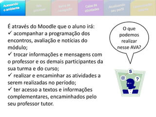 O que podemos realizar nesse AVA?É através do Moodle que o aluno irá: acompanhar a programação dos encontros, avaliação e notícias do módulo;