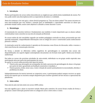Guia do Estudante Online                                                                                  2009


     1. Introdução

  Muitos participantes de cursos online desconhecem as exigências que advêm desta modalidade de ensino. Por
  isso, pode existir uma discrepância entre as expectativas do aluno e a realidade.

  Antes de continuar a ler este guia, o aluno deverá perguntar-se: “Sou um aluno online?” Em anexo encontra-se
  uma auto-avaliação que visa chamar a atenção para as habilidades e capacidades inerentes ao aluno que
  pretende estudar online, assim como objetivos e atitudes a tomar durante o curso.

     2. Metodologia

  A transmissão de conceitos teóricos é fundamental, mas também é muito importante que os alunos saibam
  contextualizar esses conceitos na sua área de atuação profissional.

  Os cursos online do são concebidos segundo um modelo pedagógico centrado no aluno, procurando que este
  aprenda ensinando, compartilhando informações com os colegas de curso e construindo assim conhecimento
  pessoal e coletivo.

  A construção social do conhecimento é apoiada em ferramentas como fóruns de discussão, wikis e mesmo o
  chat como forma de comunicação síncrona.

  De forma a atender os diferentes estilos cognitivos de aprendizagem os conteúdos dos cursos são
  disponibilizados em suporte digital contemplando documentos em formato texto (pdf e html) e/ou formato
  audiovisual.

  Em todos os cursos são previstas atividades de auto-estudo, individuais ou em grupo sendo esperada uma
  participação ativa por parte dos participantes do curso.
  Ao apoiar os cursos estão previstos dois tipos de tutoria:
      Tutoria ativa que pressupõe um acompanhar de todo o processo de aprendizagem do aluno e do grupo
         por parte do tutor, garantindo um feedback construtivo e imediato, e
      Tutoria passiva, tendo, nesse caso, o tutor a função de assistir pontualmente às necessidades, dúvidas e
         problemas do aluno.

  Independentemente da tutoria inerente ao respectivo curso, o participante poderá sempre recorrer ao apoio
  técnico de suporte que se encontra sempre disponível para resolver questões de foro técnico e operacional da
  plataforma.

     3. Aulas online

  Uma sala de aula real não existe em cursos 100% online.




                                                                                                                  2
  Isso não significa que o aluno se encontre isolado. Muito pelo contrário. Os cursos foram criados de forma a
  propiciar a maior interação possível entre os colegas de curso e entre estes e o tutor.
 