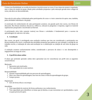 Guia do Estudante Online                                                                                    2009
  O aluno tem flexibilidade na escolha do horário e local de acesso ao curso. O seu ritmo de estudo é respeitado,
  mas o ritmo de estudo do grupo, ditado pelas atividades propostas e pela interação gerada entre colegas de
  curso, não deve ser desconsiderado.



  Uma sala de aula online é delimitada pelos participantes do curso e o tutor, materiais de apoio, mas, também,
  pelas atividades individuais e de grupo.

  A construção do conhecimento de cada participante acontece, em grande parte dos cursos, nos fóruns de
  discussão. Nos fóruns temáticos discute-se, reflete-se, colocam-se perguntas e respostas, sugere-se material
  suplementar pesquisado e encontrado na Internet.

  A participação ativa (não somente reativa) nos fóruns e atividades é fundamental para o sucesso da
  aprendizagem de cada um e de todos.

     4. A avaliação

  Nos cursos, em geral, é privilegiada uma avaliação contínua que tem em consideração a participação nos
  fóruns temáticos do curso, a realização das atividades propostas que podem ser, por exemplo, a entrega de um
  trabalho escrito, a realização de uma auto-avaliação ou a colaboração na redação de um texto de grupo no
  wiki.

  A avaliação acontece exclusivamente online, considerando o percurso do aluno e o seu desempenho e
  engajamento ao longo do curso.

     5. O perfil do aluno online

  O aluno que pretende aprender online deve apresentar (ou ter consciência) um perfil com as seguintes
  características:

  Motivação
     Apresenta auto-motivação;
     Tem capacidade de se auto-motivar.

  Responsabilidade
      Assume responsabilidade pelo seu percurso de aprendizagem;
      Dita o seu ritmo de aprendizagem, mas tem em conta o ritmo da aprendizagem do grupo;
      Cumpre prazos.

  Organização
      Gere de forma eficaz o seu tempo




                                                                                                                    3
  Autodidata
      Tem capacidade de construir de forma autônoma o seu conhecimento;
      Tem capacidade para identificar os temas que já domina, os que necessitam ser aprofundados, e para
        os quais precisa de apoio.
 